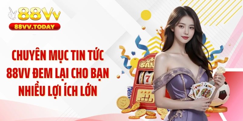Chuyên mục tin tức 88VV đem lại cho bạn nhiều lợi ích lớn
